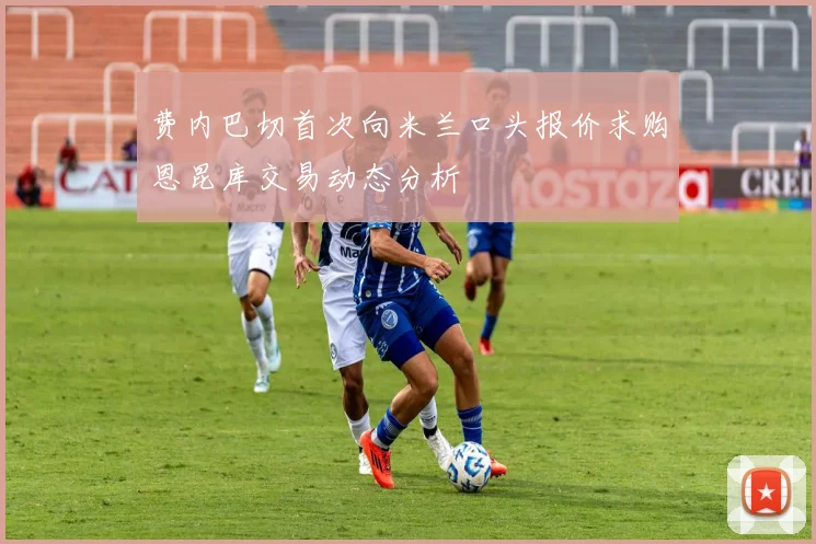 费内巴切首次向米兰口头报价求购恩昆库交易动态分析