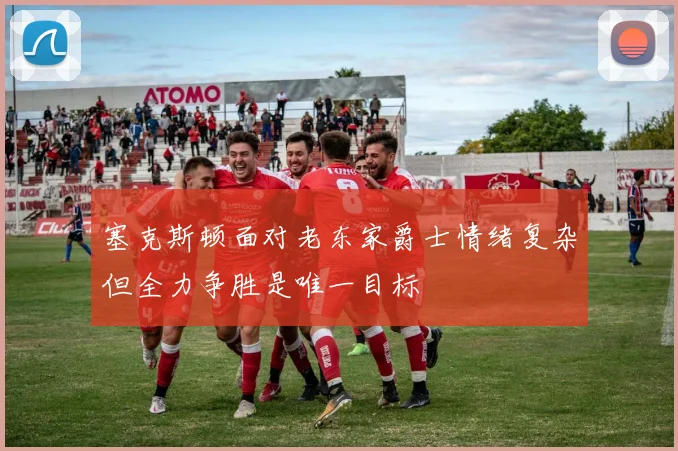 塞克斯顿面对老东家爵士情绪复杂但全力争胜是唯一目标
