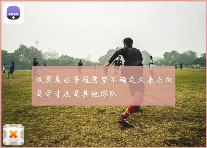 浓眉表达争冠愿望不确定未来去向是奇才还是其他球队