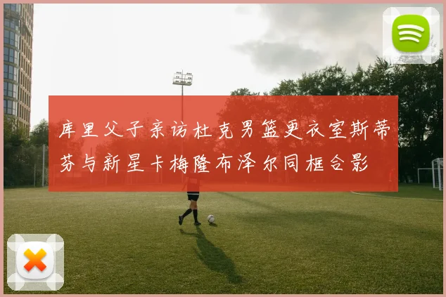 库里父子亲访杜克男篮更衣室斯蒂芬与新星卡梅隆布泽尔同框合影