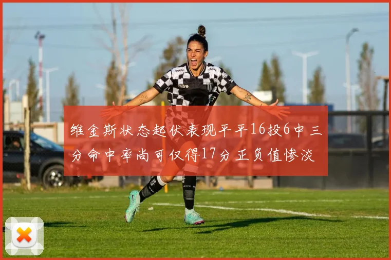 维金斯状态起伏表现平平16投6中三分命中率尚可仅得17分正负值惨淡12