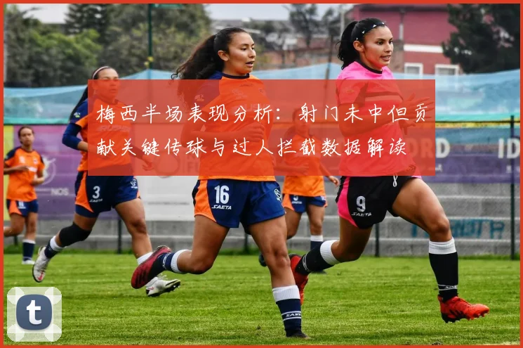 梅西半场表现分析：射门未中但贡献关键传球与过人拦截数据解读