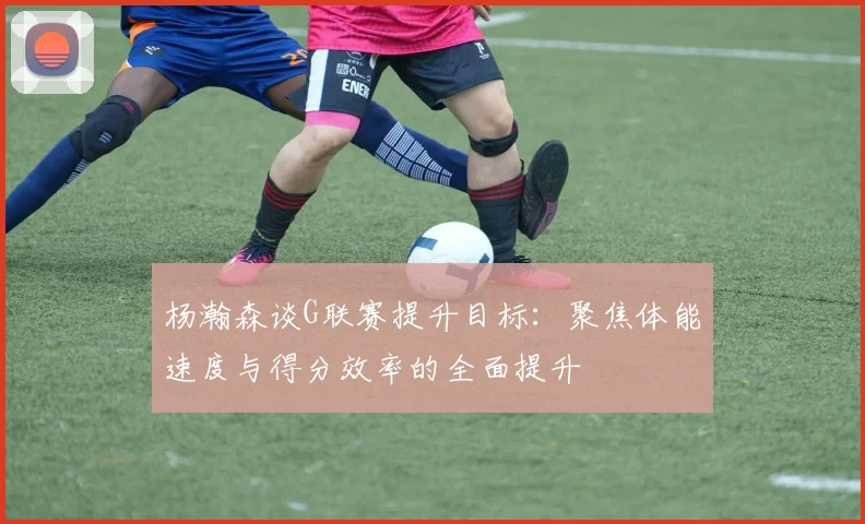 杨瀚森谈G联赛提升目标：聚焦体能速度与得分效率的全面提升