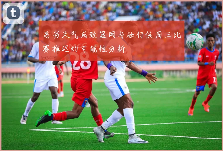 恶劣天气或致篮网与独行侠周三比赛推迟的可能性分析