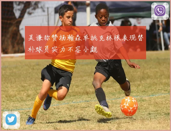 吴谦称赞杨瀚森单挑克林根表现替补球员实力不容小觑