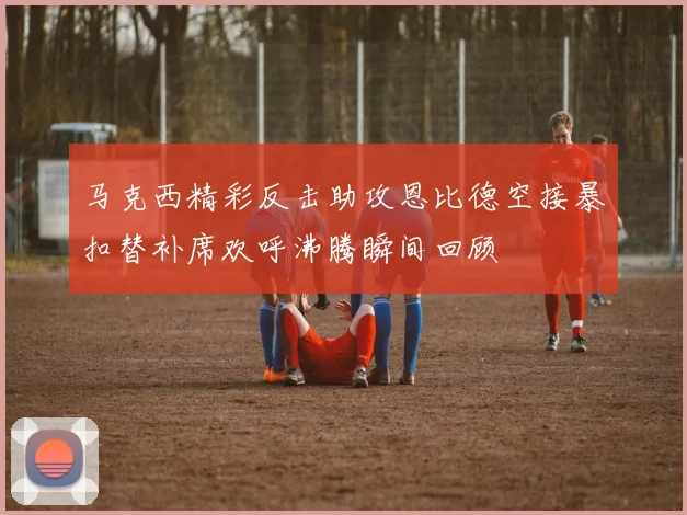 马克西精彩反击助攻恩比德空接暴扣替补席欢呼沸腾瞬间回顾