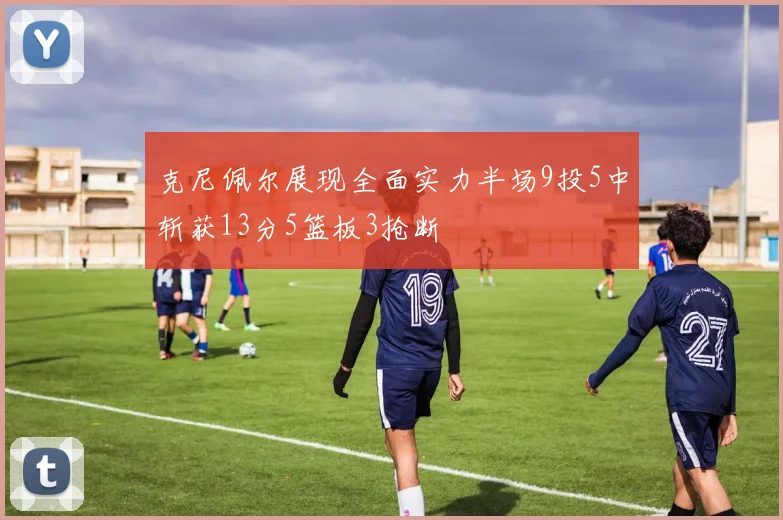 克尼佩尔展现全面实力半场9投5中斩获13分5篮板3抢断