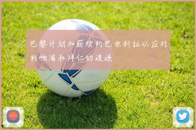 巴黎计划加薪续约巴尔科拉以应对利物浦和拜仁的追逐