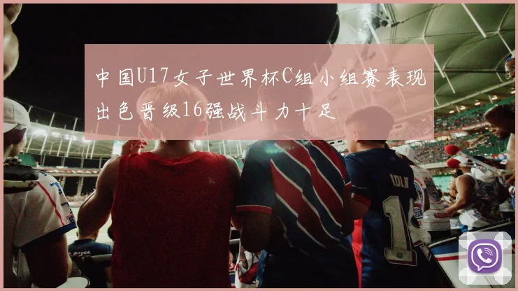 中国U17女子世界杯C组小组赛表现出色晋级16强战斗力十足