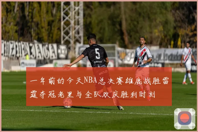一年前的今天NBA总决赛雄鹿战胜雷霆夺冠老里与全队欢庆胜利时刻