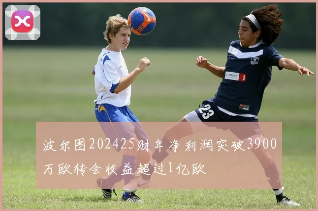 波尔图202425财年净利润突破3900万欧转会收益超过1亿欧