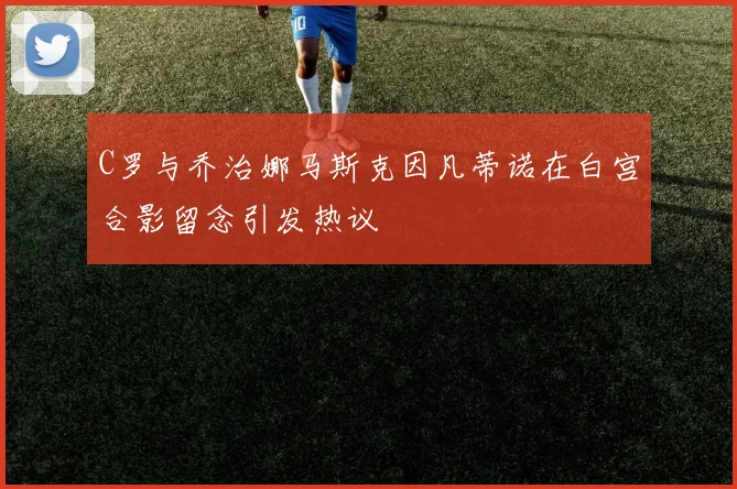 C罗与乔治娜马斯克因凡蒂诺在白宫合影留念引发热议