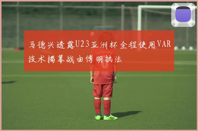 马德兴透露U23亚洲杯全程使用VAR技术揭幕战由傅明执法