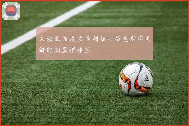 文班亚马成为马刺核心福克斯在关键时刻显得迷茫