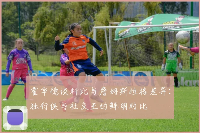 霍华德谈科比与詹姆斯性格差异：独行侠与社交王的鲜明对比