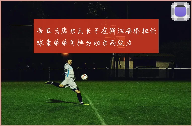 蒂亚戈席尔瓦长子在斯坦福桥担任球童弟弟同样为切尔西效力