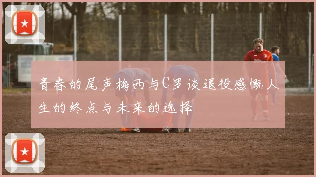青春的尾声梅西与C罗谈退役感慨人生的终点与未来的选择