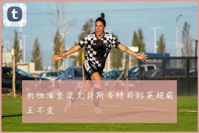 利物浦坚定支持斯洛特目标英超前五不变