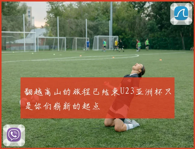 翻越高山的旅程已结束U23亚洲杯只是你们崭新的起点