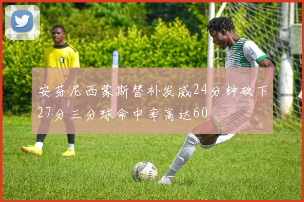 安芬尼西蒙斯替补发威24分钟砍下27分三分球命中率高达60