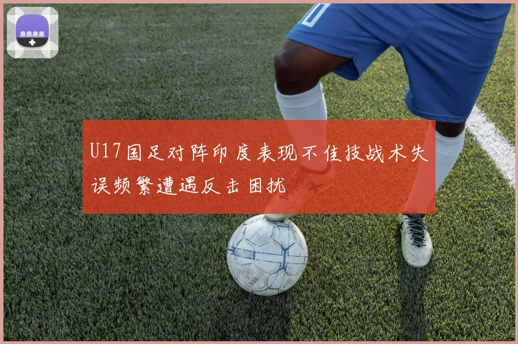U17国足对阵印度表现不佳技战术失误频繁遭遇反击困扰