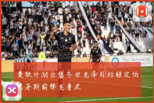 曼联计划出售齐尔克泽目标锁定伯恩茅斯前锋克鲁皮