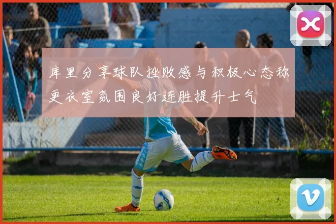 库里分享球队挫败感与积极心态称更衣室氛围良好连胜提升士气