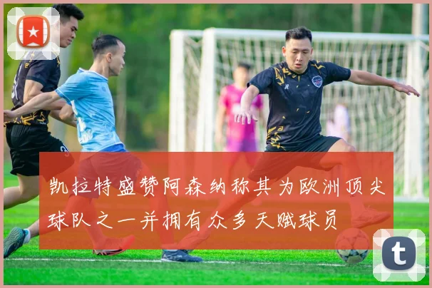 凯拉特盛赞阿森纳称其为欧洲顶尖球队之一并拥有众多天赋球员