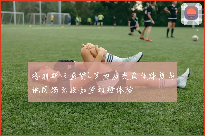 塔利斯卡盛赞C罗为历史最佳球员与他同场竞技如梦幻般体验