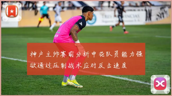 神户主帅赛前分析申花队员能力强欲通过压制战术应对反击速度
