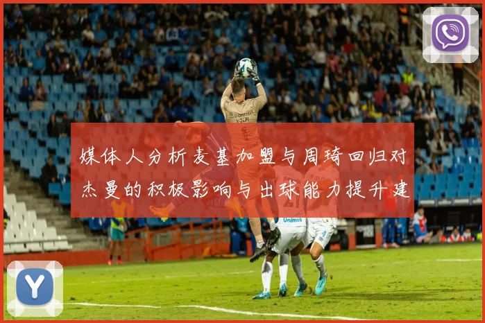 媒体人分析麦基加盟与周琦回归对杰曼的积极影响与出球能力提升建议