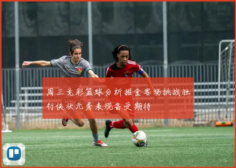 周三竞彩篮球分析掘金客场挑战独行侠状元秀表现备受期待